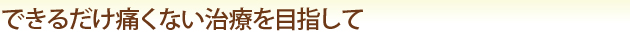 できるだけ痛くない治療を目指して