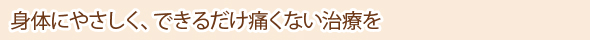 身体にやさしく、できるだけ痛くない治療を