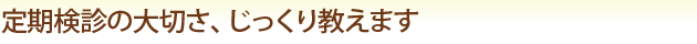 定期健診の大切さ、じっくり教えます