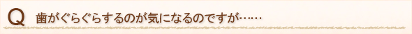 歯がぐらぐらするのが気になるのですが……