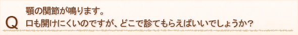 顎の関節が鳴ります。口も開けにくいのですが、どこで診てもらえばいいでしょうか？