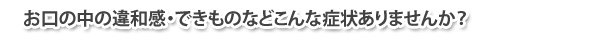 お口の中の違和感・できものなどこんな症状ありませんか？