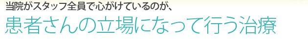 当院がスタッフ全員で心がけているが、患者さんの立場になって行う治療