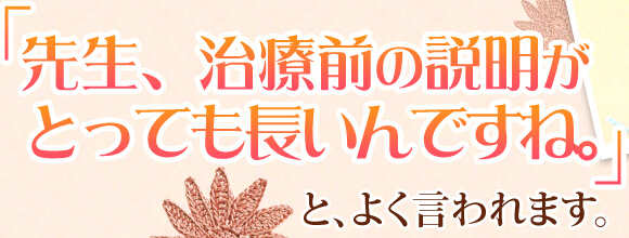 「先生、治療前の説明がとっても長いんですね。」と、よく言われます。