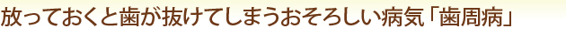 放っておくと歯が抜けてしまうおそろしい病気「歯周病」